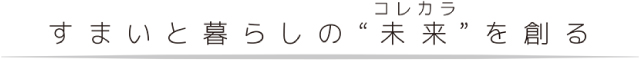 すまいと暮らしの“未来(コレカラ)”を創る。